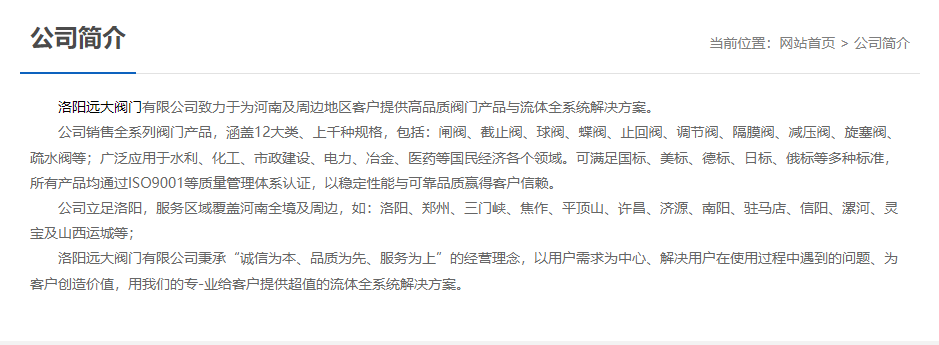 洛陽遠(yuǎn)大閥門主營閥門閘閥,截止閥,球閥,蝶閥,止回閥,調(diào)節(jié)閥,隔膜閥,減壓閥,旋塞閥,疏水閥等12大類.廣泛用于水利,化工,市政建設(shè),電力等領(lǐng)域.服務(wù)于洛陽,鄭州,三門峽,焦作,平頂山,許昌,濟(jì)源,南陽,駐馬店,信陽,漯河,靈寶及山西運(yùn)城等地;為河南及周邊客戶提供高品質(zhì)閥門與流體全系統(tǒng)解決方案.